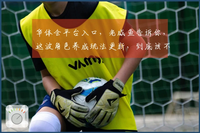 华体会平台入口，老咸鱼告诉你，这波角色养成玩法更新，到底该不该冲？