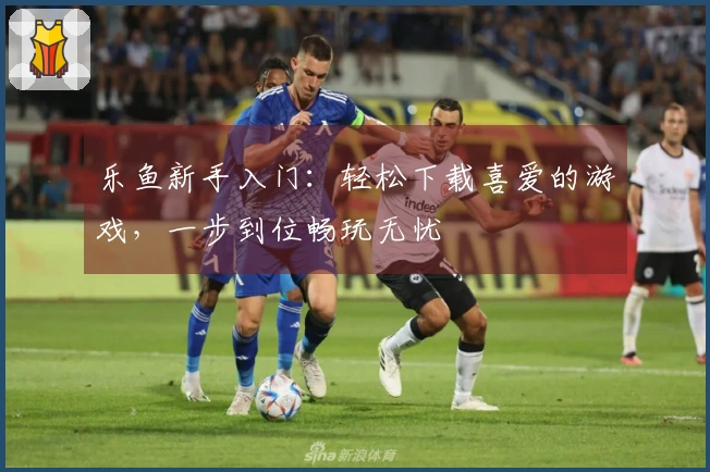 乐鱼新手入门：轻松下载喜爱的游戏，一步到位畅玩无忧