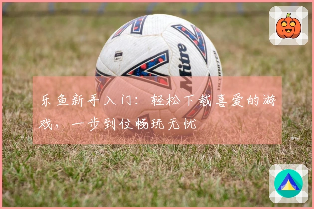 乐鱼新手入门：轻松下载喜爱的游戏，一步到位畅玩无忧